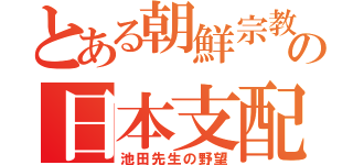 とある朝鮮宗教の日本支配（池田先生の野望）