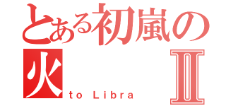 とある初嵐の火Ⅱ（ｔｏ Ｌｉｂｒａ）