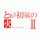 とある初嵐の火Ⅱ（ｔｏ Ｌｉｂｒａ）