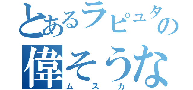 とあるラピュタの偉そうな奴（ムスカ）