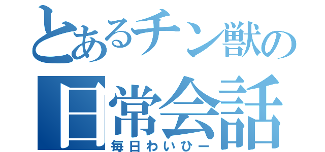 とあるチン獣の日常会話（毎日わいひー）