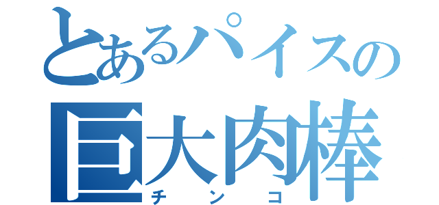 とあるパイスの巨大肉棒（チ　ン　コ）