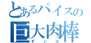 とあるパイスの巨大肉棒（チ　ン　コ）