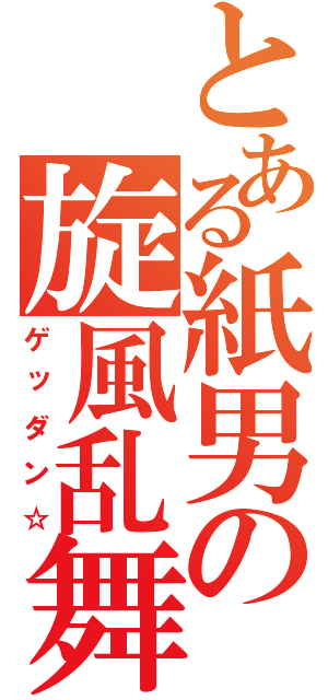 とある紙男の旋風乱舞（ゲッダン☆）