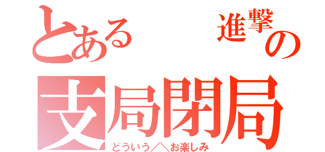 とある  進撃の支局閉局（どういう／＼お楽しみ）