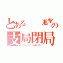 とある  進撃の支局閉局（どういう／＼お楽しみ）