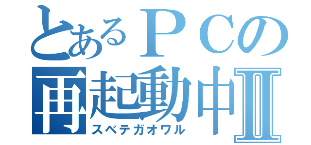 とあるＰＣの再起動中Ⅱ（スベテガオワル）