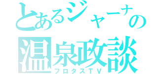 とあるジャーナリストの温泉政談（フロタスＴＶ）