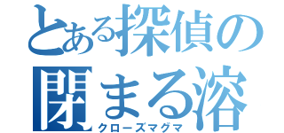 とある探偵の閉まる溶岩（クローズマグマ）