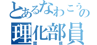 とあるなわこうの理化部員（関根）