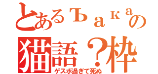 とあるъакаの猫語？枠（ゲスボ過ぎて死ぬ）