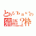 とあるъакаの猫語？枠（ゲスボ過ぎて死ぬ）