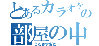 とあるカラオケ屋の部屋の中（うるさすぎだー！）