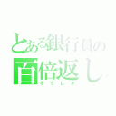 とある銀行員の百倍返し（今でしょ）