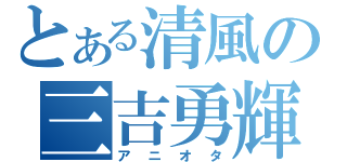 とある清風の三吉勇輝（アニオタ）