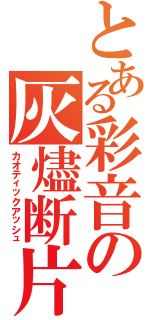 とある彩音の灰燼断片 （カオティックアッシュ）