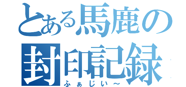 とある馬鹿の封印記録（ふぁじい～）