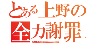 とある上野の全力謝罪（すいませんでしたぁぁぁぁぁぁぁぁぁぁぁぁぁぁぁぁぁ）