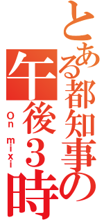 とある都知事の午後３時（ Ｏｎ ｍｉｘｉ）