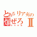 とあるリア充の爆ぜろⅡ（ひろき氏）