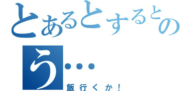 とあるとするとのう…（飯行くか！）