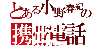 とある小野春紀の携帯電話（スマホデビュー）