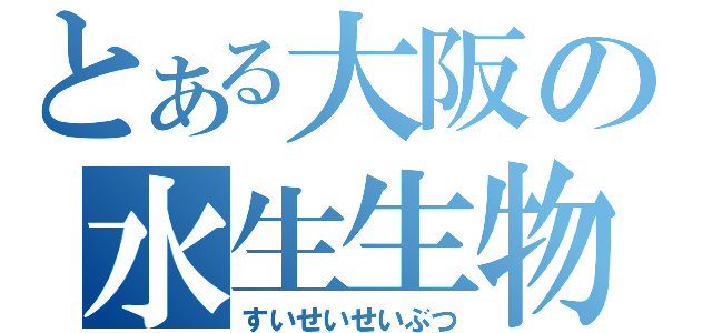 とある大阪の水生生物（すいせいせいぶつ）