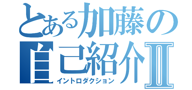 とある加藤の自己紹介Ⅱ（イントロダクション）