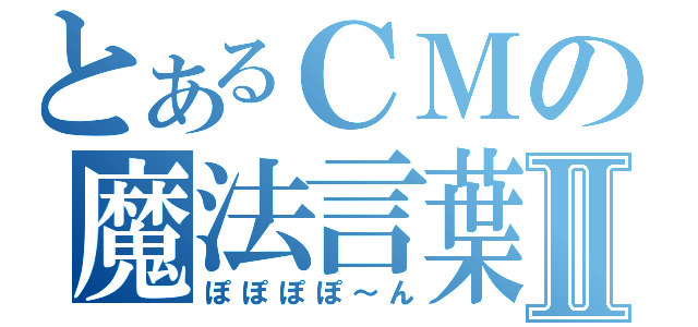 とあるＣＭの魔法言葉Ⅱ（ぽぽぽぽ～ん）