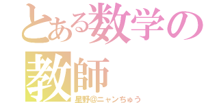 とある数学の教師（星野＠ニャンちゅう）