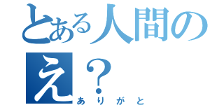 とある人間のえ？（ありがと）