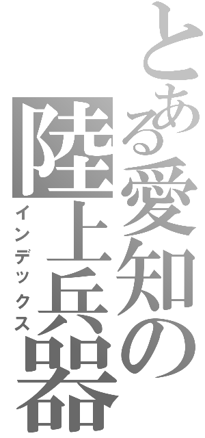 とある愛知の陸上兵器（インデックス）