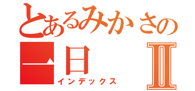 とあるみかさの一日Ⅱ（インデックス）