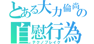 とある大力倫尚の自慰行為（テクノブレイク）