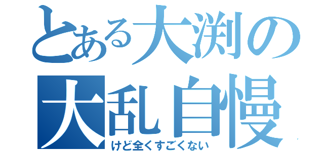 とある大渕の大乱自慢（けど全くすごくない）