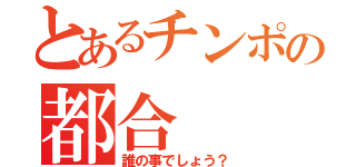 とあるチンポの都合（誰の事でしょう？）