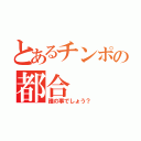 とあるチンポの都合（誰の事でしょう？）