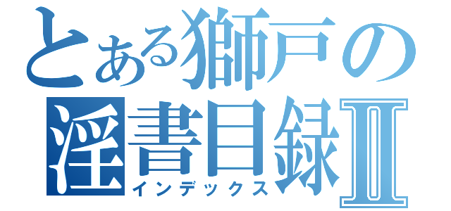 とある獅戸の淫書目録Ⅱ（インデックス）