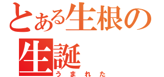 とある生根の生誕（うまれた）