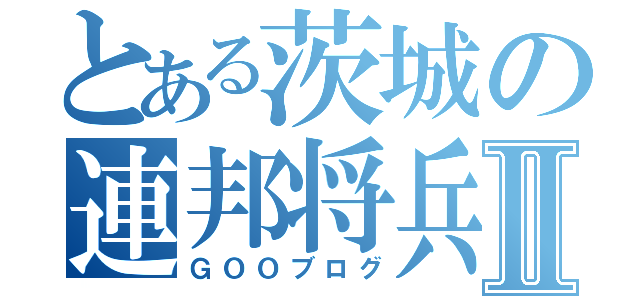 とある茨城の連邦将兵Ⅱ（ＧＯＯブログ）