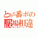 とある番ポの設場相違（せつばそうい）