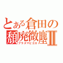 とある倉田の頽廃微塵Ⅱ（プラズマピエロ）