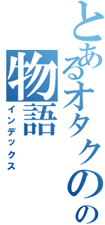 とあるオタクのの物語（インデックス）