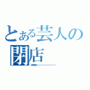 とある芸人の閉店（ガラガラぱ！でた！・・・・・・・・・・・・・・・・・・・・・・・・・・・・・）