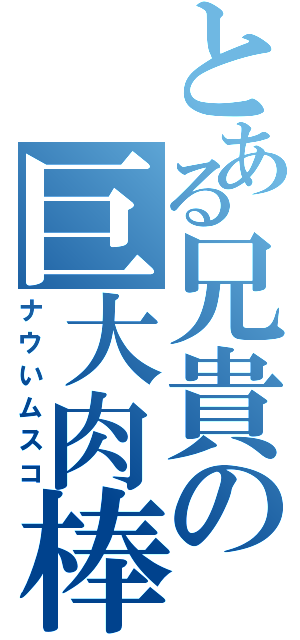 とある兄貴の巨大肉棒（ナウいムスコ）