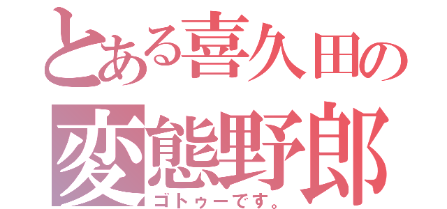 とある喜久田の変態野郎（ゴトゥーです。）