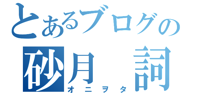 とあるブログの砂月 詞。（オニヲタ）