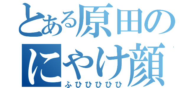 とある原田のにやけ顔（ふひひひひひ）