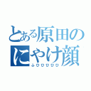 とある原田のにやけ顔（ふひひひひひ）