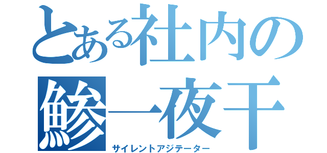 とある社内の鯵一夜干し（サイレントアジテーター）